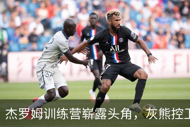 杰罗姆训练营崭露头角，灰熊控卫之争热闹非凡