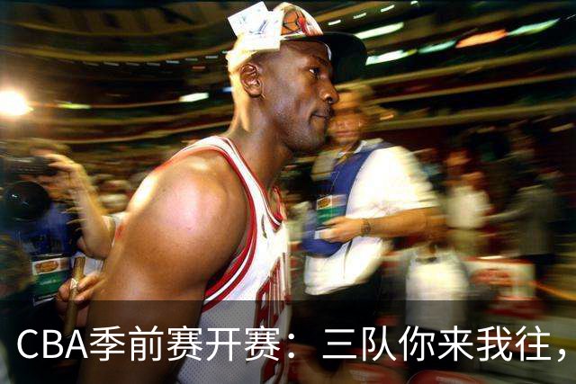 CBA季前赛开赛：三队你来我往，攻防较量像极了追逐战